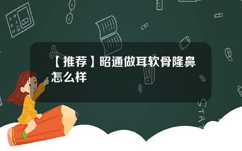 【推荐】昭通做耳软骨隆鼻怎么样