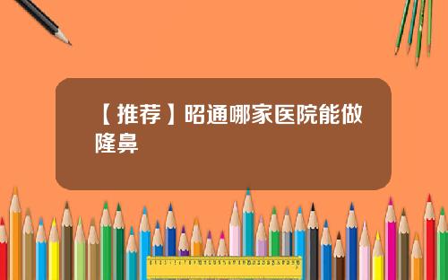【推荐】昭通哪家医院能做隆鼻
