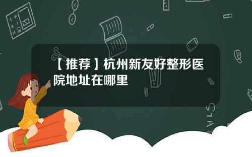 【推荐】杭州新友好整形医院地址在哪里