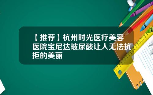 【推荐】杭州时光医疗美容医院宝尼达玻尿酸让人无法抗拒的美丽