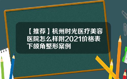 【推荐】杭州时光医疗美容医院怎么样附2021价格表下颌角整形案例