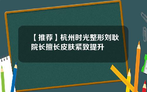【推荐】杭州时光整形刘耿院长擅长皮肤紧致提升