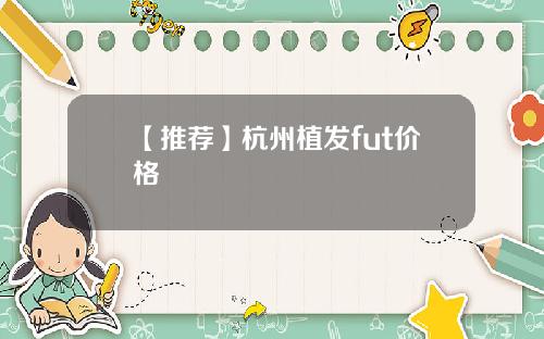 【推荐】杭州植发fut价格