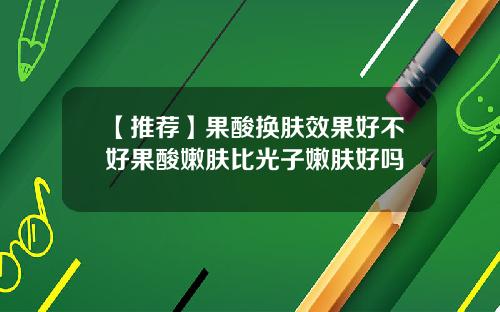 【推荐】果酸换肤效果好不好果酸嫩肤比光子嫩肤好吗
