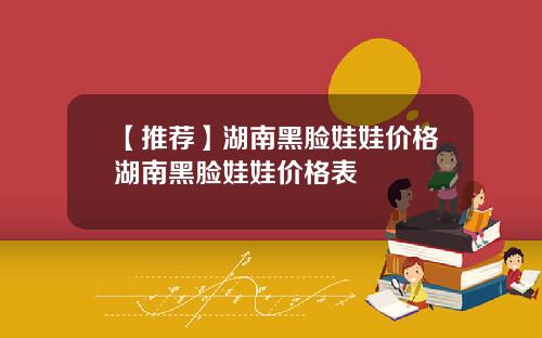 【推荐】湖南黑脸娃娃价格湖南黑脸娃娃价格表