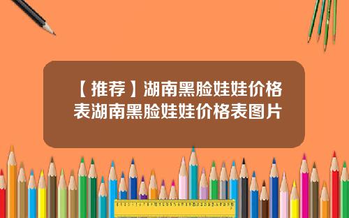【推荐】湖南黑脸娃娃价格表湖南黑脸娃娃价格表图片