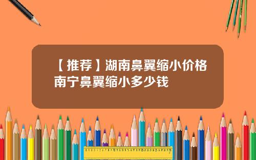 【推荐】湖南鼻翼缩小价格南宁鼻翼缩小多少钱