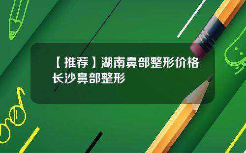 【推荐】湖南鼻部整形价格长沙鼻部整形