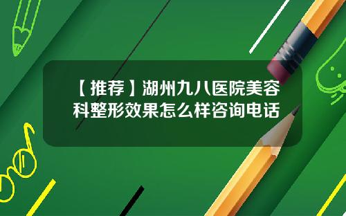 【推荐】湖州九八医院美容科整形效果怎么样咨询电话