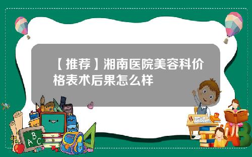【推荐】湘南医院美容科价格表术后果怎么样