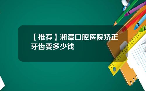 【推荐】湘潭口腔医院矫正牙齿要多少钱