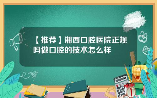【推荐】湘西口腔医院正规吗做口腔的技术怎么样
