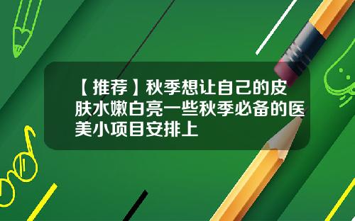 【推荐】秋季想让自己的皮肤水嫩白亮一些秋季必备的医美小项目安排上