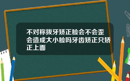 不对称拔牙矫正脸会不会歪会造成大小脸吗牙齿矫正只矫正上面