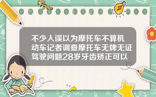 不少人误以为摩托车不算机动车记者调查摩托车无牌无证驾驶问题28岁牙齿矫正可以做吗
