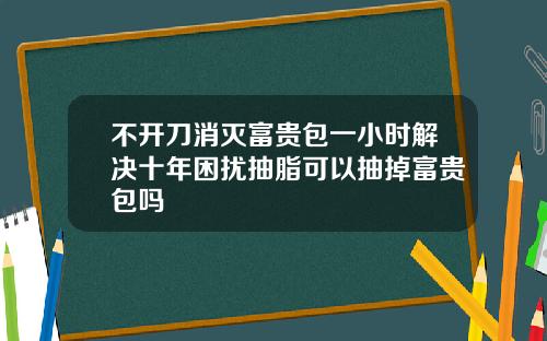 不开刀消灭富贵包一小时解决十年困扰抽脂可以抽掉富贵包吗