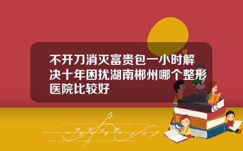 不开刀消灭富贵包一小时解决十年困扰湖南郴州哪个整形医院比较好