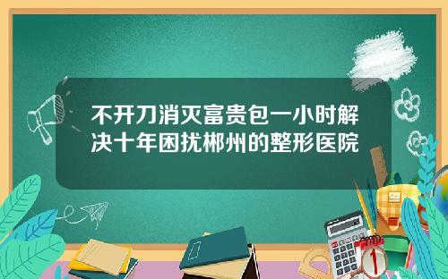 不开刀消灭富贵包一小时解决十年困扰郴州的整形医院