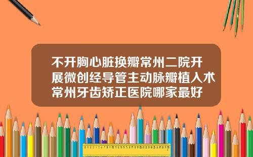 不开胸心脏换瓣常州二院开展微创经导管主动脉瓣植入术常州牙齿矫正医院哪家最好
