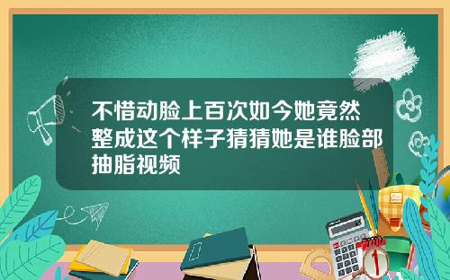 不惜动脸上百次如今她竟然整成这个样子猜猜她是谁脸部抽脂视频
