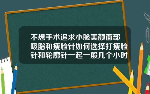 不想手术追求小脸美颜面部吸脂和瘦脸针如何选择打瘦脸针和轮廓针一起一般几个小时多久打完