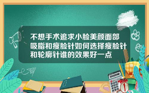 不想手术追求小脸美颜面部吸脂和瘦脸针如何选择瘦脸针和轮廓针谁的效果好一点