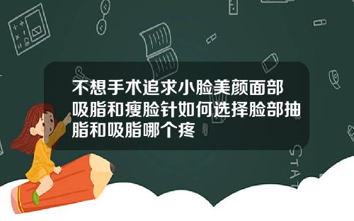 不想手术追求小脸美颜面部吸脂和瘦脸针如何选择脸部抽脂和吸脂哪个疼