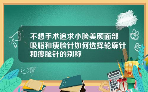 不想手术追求小脸美颜面部吸脂和瘦脸针如何选择轮廓针和瘦脸针的别称