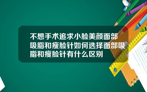 不想手术追求小脸美颜面部吸脂和瘦脸针如何选择面部吸脂和瘦脸针有什么区别