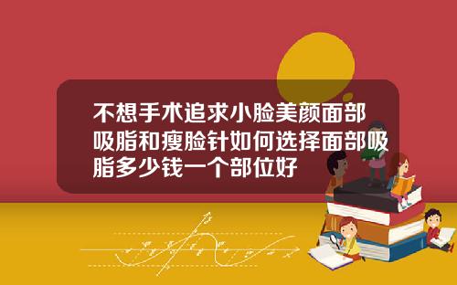 不想手术追求小脸美颜面部吸脂和瘦脸针如何选择面部吸脂多少钱一个部位好