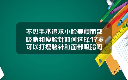 不想手术追求小脸美颜面部吸脂和瘦脸针如何选择17岁可以打瘦脸针和面部吸脂吗