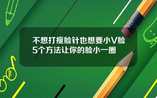 不想打瘦脸针也想要小V脸5个方法让你的脸小一圈