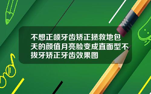 不想正颌牙齿矫正拯救地包天的颜值月亮脸变成直面型不拔牙矫正牙齿效果图
