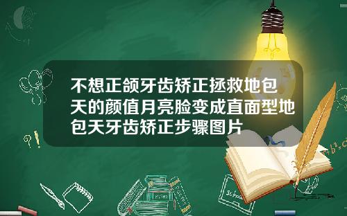 不想正颌牙齿矫正拯救地包天的颜值月亮脸变成直面型地包天牙齿矫正步骤图片