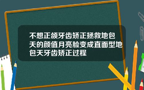 不想正颌牙齿矫正拯救地包天的颜值月亮脸变成直面型地包天牙齿矫正过程