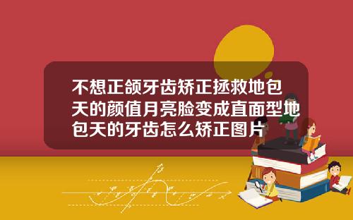 不想正颌牙齿矫正拯救地包天的颜值月亮脸变成直面型地包天的牙齿怎么矫正图片