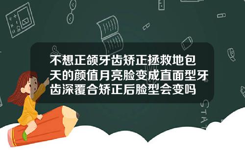 不想正颌牙齿矫正拯救地包天的颜值月亮脸变成直面型牙齿深覆合矫正后脸型会变吗