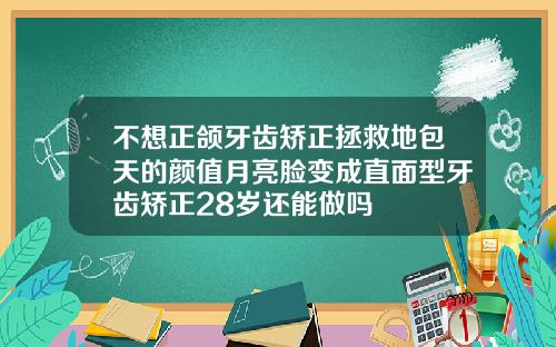 不想正颌牙齿矫正拯救地包天的颜值月亮脸变成直面型牙齿矫正28岁还能做吗