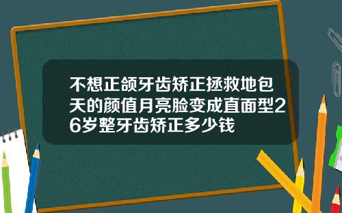 不想正颌牙齿矫正拯救地包天的颜值月亮脸变成直面型26岁整牙齿矫正多少钱