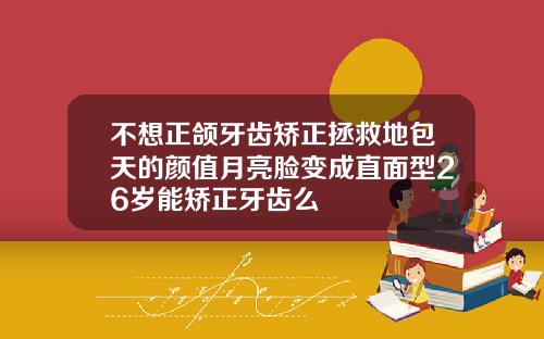 不想正颌牙齿矫正拯救地包天的颜值月亮脸变成直面型26岁能矫正牙齿么