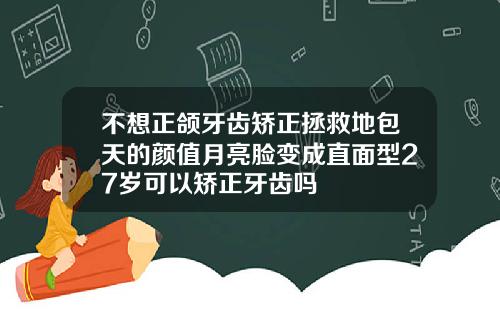 不想正颌牙齿矫正拯救地包天的颜值月亮脸变成直面型27岁可以矫正牙齿吗