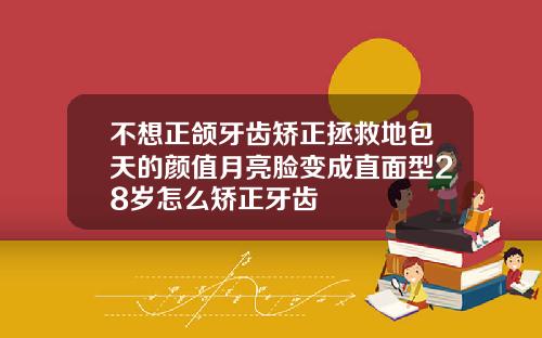 不想正颌牙齿矫正拯救地包天的颜值月亮脸变成直面型28岁怎么矫正牙齿