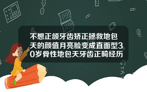 不想正颌牙齿矫正拯救地包天的颜值月亮脸变成直面型30岁骨性地包天牙齿正畸经历
