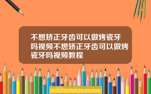 不想矫正牙齿可以做烤瓷牙吗视频不想矫正牙齿可以做烤瓷牙吗视频教程
