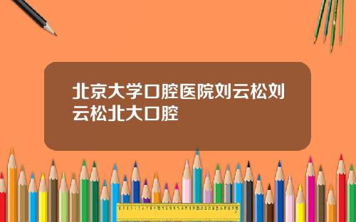 北京大学口腔医院刘云松刘云松北大口腔