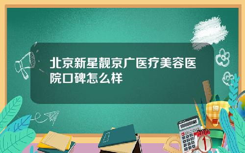 北京新星靓京广医疗美容医院口碑怎么样
