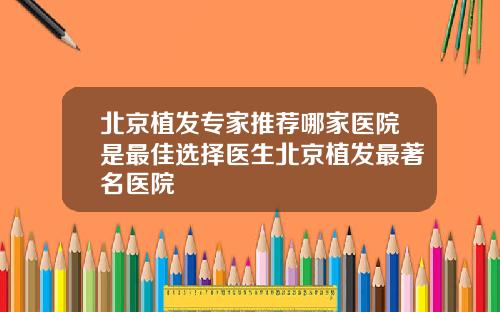 北京植发专家推荐哪家医院是最佳选择医生北京植发最著名医院