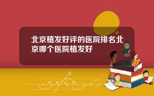 北京植发好评的医院排名北京哪个医院植发好