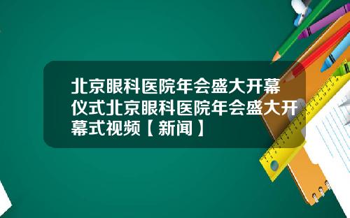 北京眼科医院年会盛大开幕仪式北京眼科医院年会盛大开幕式视频【新闻】
