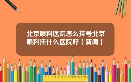 北京眼科医院怎么挂号北京眼科挂什么医院好【新闻】